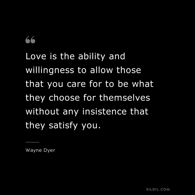 Love is the ability and willingness to allow those that you care for to be what they choose for themselves without any insistence that they satisfy you. ― Wayne Dyer
