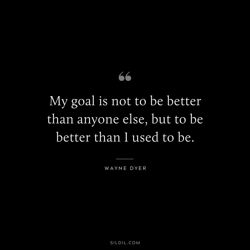 My goal is not to be better than anyone else, but to be better than I used to be. ― Wayne Dyer