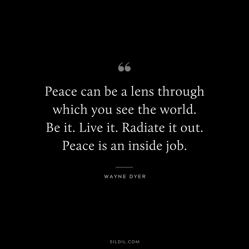 Peace can be a lens through which you see the world. Be it. Live it. Radiate it out. Peace is an inside job. ― Wayne Dyer