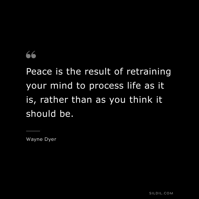 Peace is the result of retraining your mind to process life as it is, rather than as you think it should be. ― Wayne Dyer
