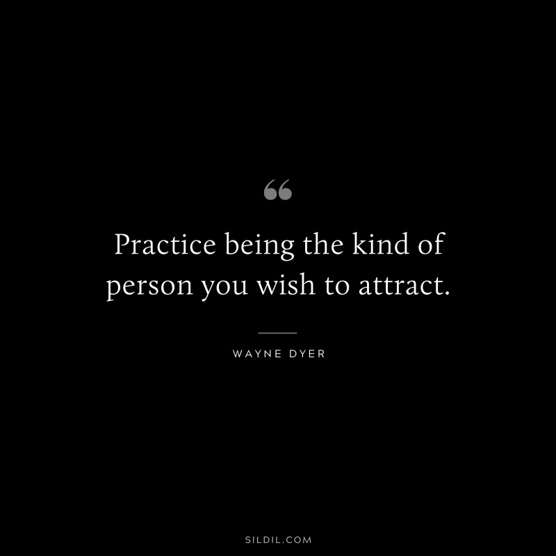 Practice being the kind of person you wish to attract. ― Wayne Dyer