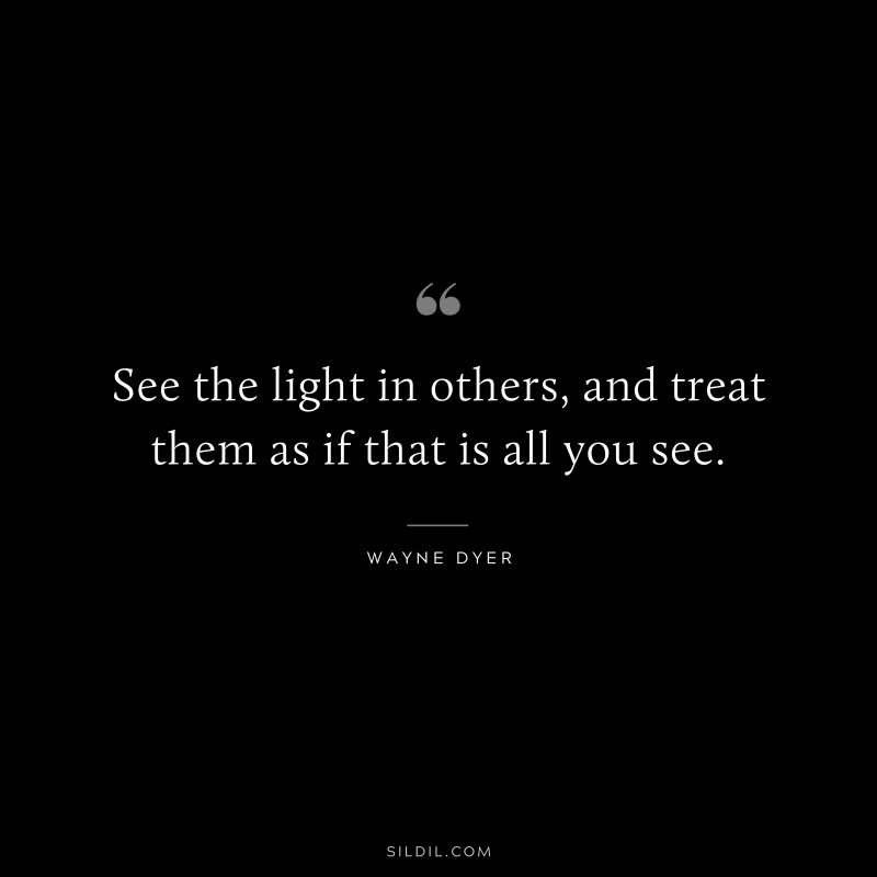 See the light in others, and treat them as if that is all you see. ― Wayne Dyer