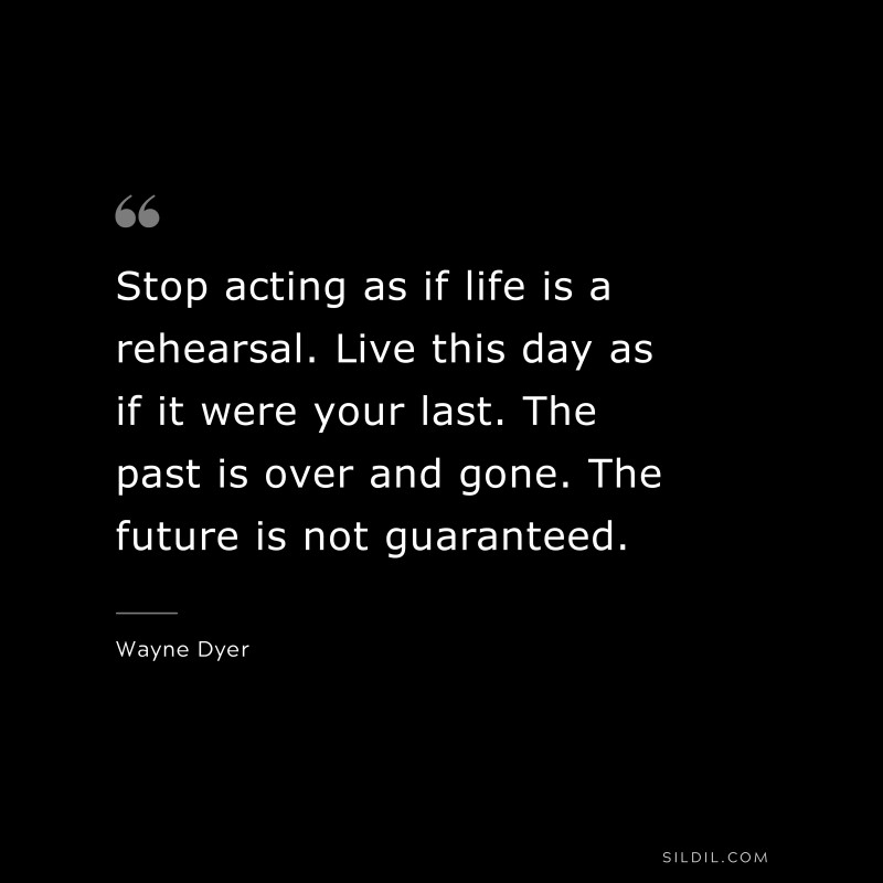 Stop acting as if life is a rehearsal. Live this day as if it were your last. The past is over and gone. The future is not guaranteed. ― Wayne Dyer