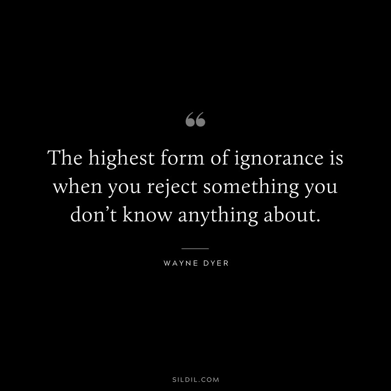 The highest form of ignorance is when you reject something you don’t know anything about. ― Wayne Dyer