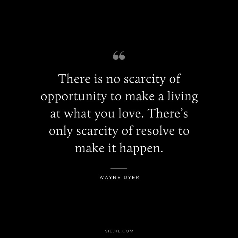 There is no scarcity of opportunity to make a living at what you love. There’s only scarcity of resolve to make it happen. ― Wayne Dyer