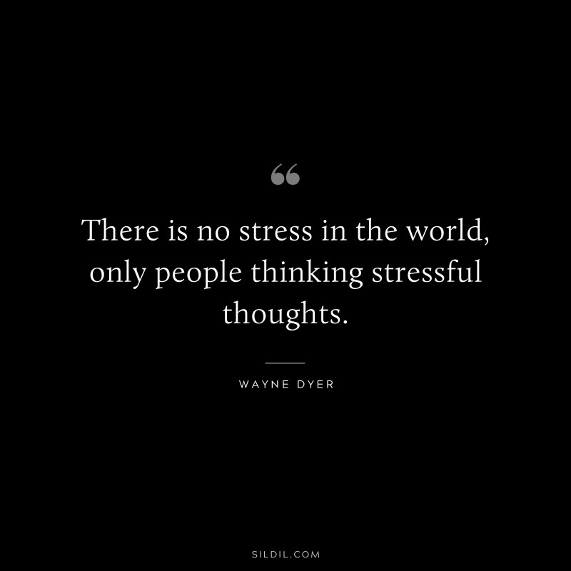 There is no stress in the world, only people thinking stressful thoughts. ― Wayne Dyer