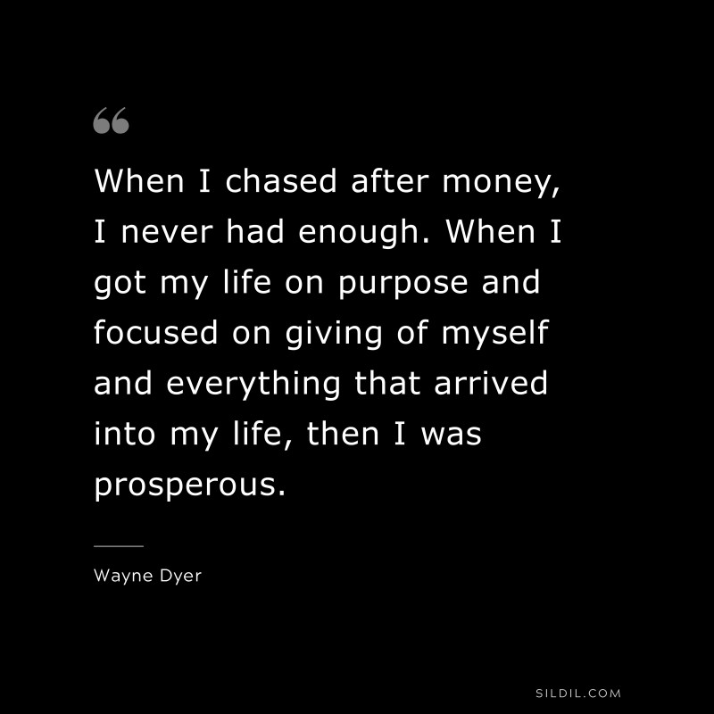 When I chased after money, I never had enough. When I got my life on purpose and focused on giving of myself and everything that arrived into my life, then I was prosperous. ― Wayne Dyer