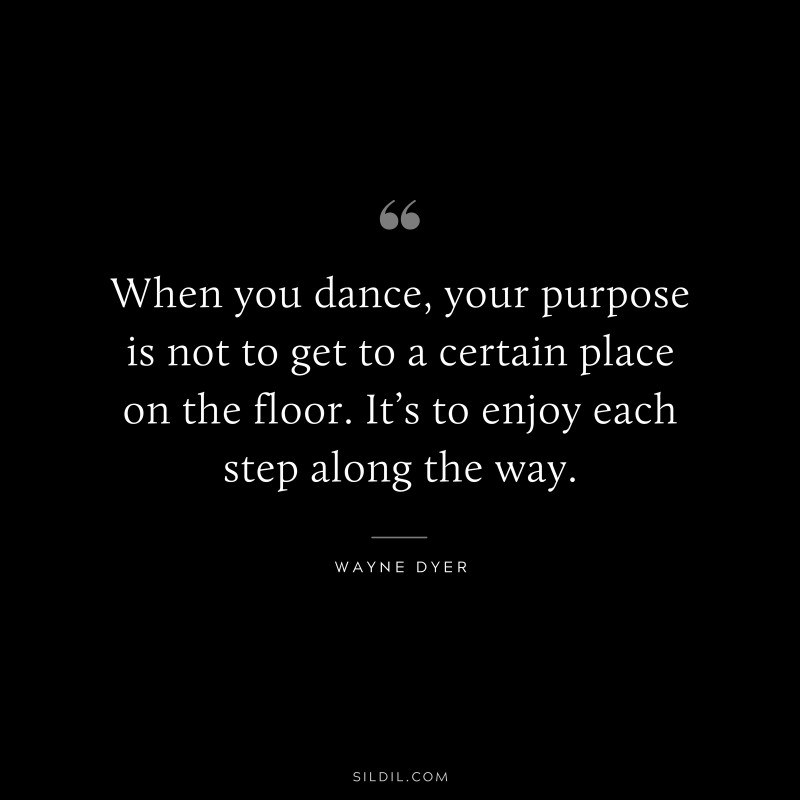 When you dance, your purpose is not to get to a certain place on the floor. It’s to enjoy each step along the way. ― Wayne Dyer