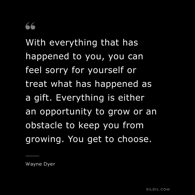 With everything that has happened to you, you can feel sorry for yourself or treat what has happened as a gift. Everything is either an opportunity to grow or an obstacle to keep you from growing. You get to choose. ― Wayne Dyer