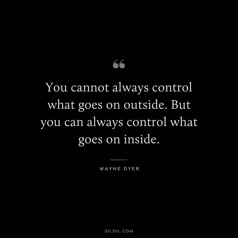 You cannot always control what goes on outside. But you can always control what goes on inside. ― Wayne Dyer