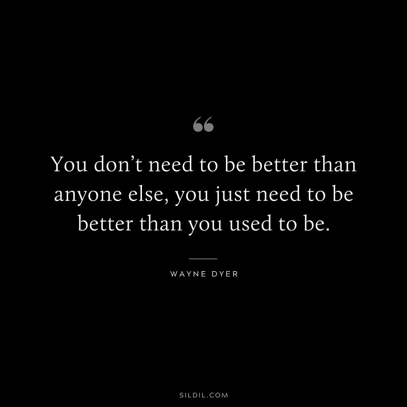 You don’t need to be better than anyone else, you just need to be better than you used to be. ― Wayne Dyer