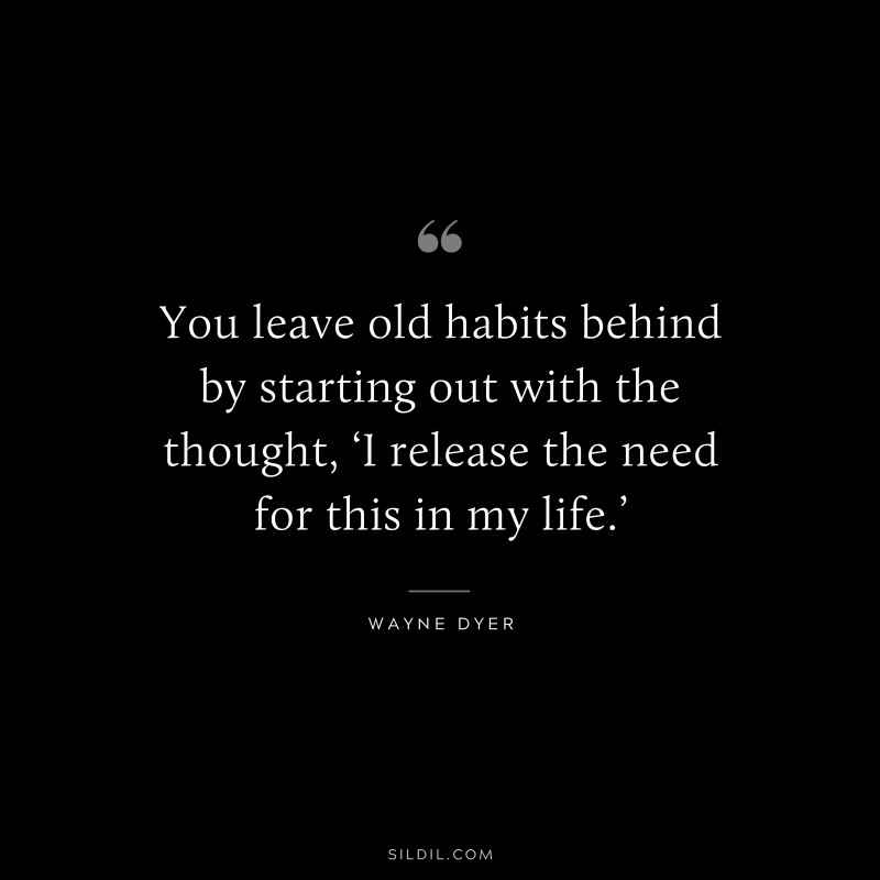 You leave old habits behind by starting out with the thought, ‘I release the need for this in my life.’ ― Wayne Dyer