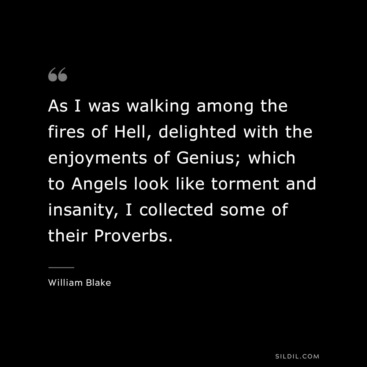 As I was walking among the fires of Hell, delighted with the enjoyments of Genius; which to Angels look like torment and insanity, I collected some of their Proverbs. ― William Blake