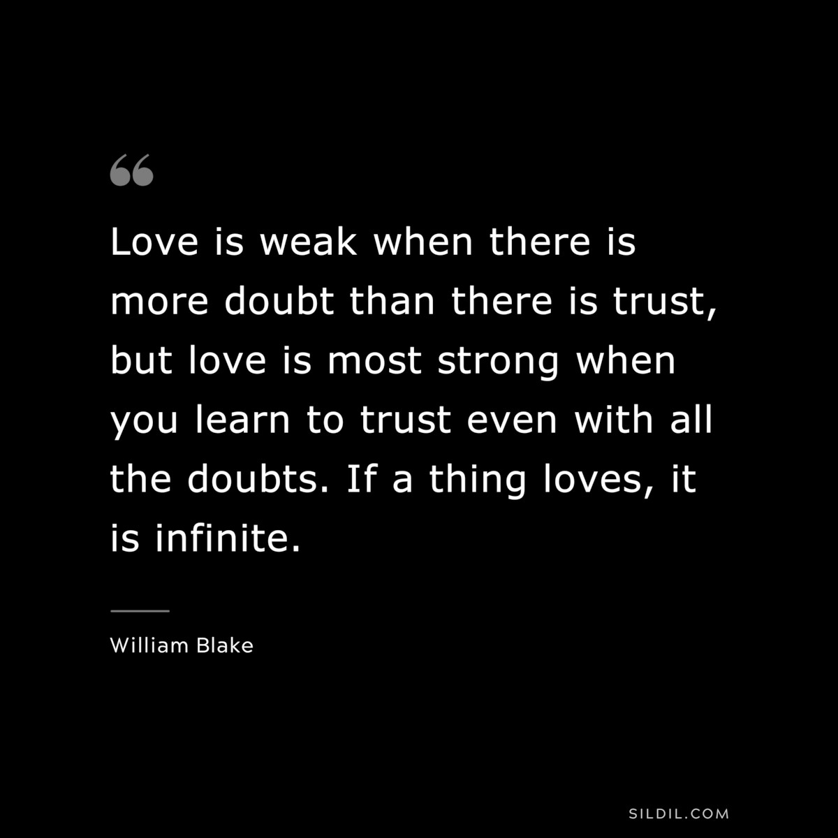 Love is weak when there is more doubt than there is trust, but love is most strong when you learn to trust even with all the doubts. If a thing loves, it is infinite. ― William Blake