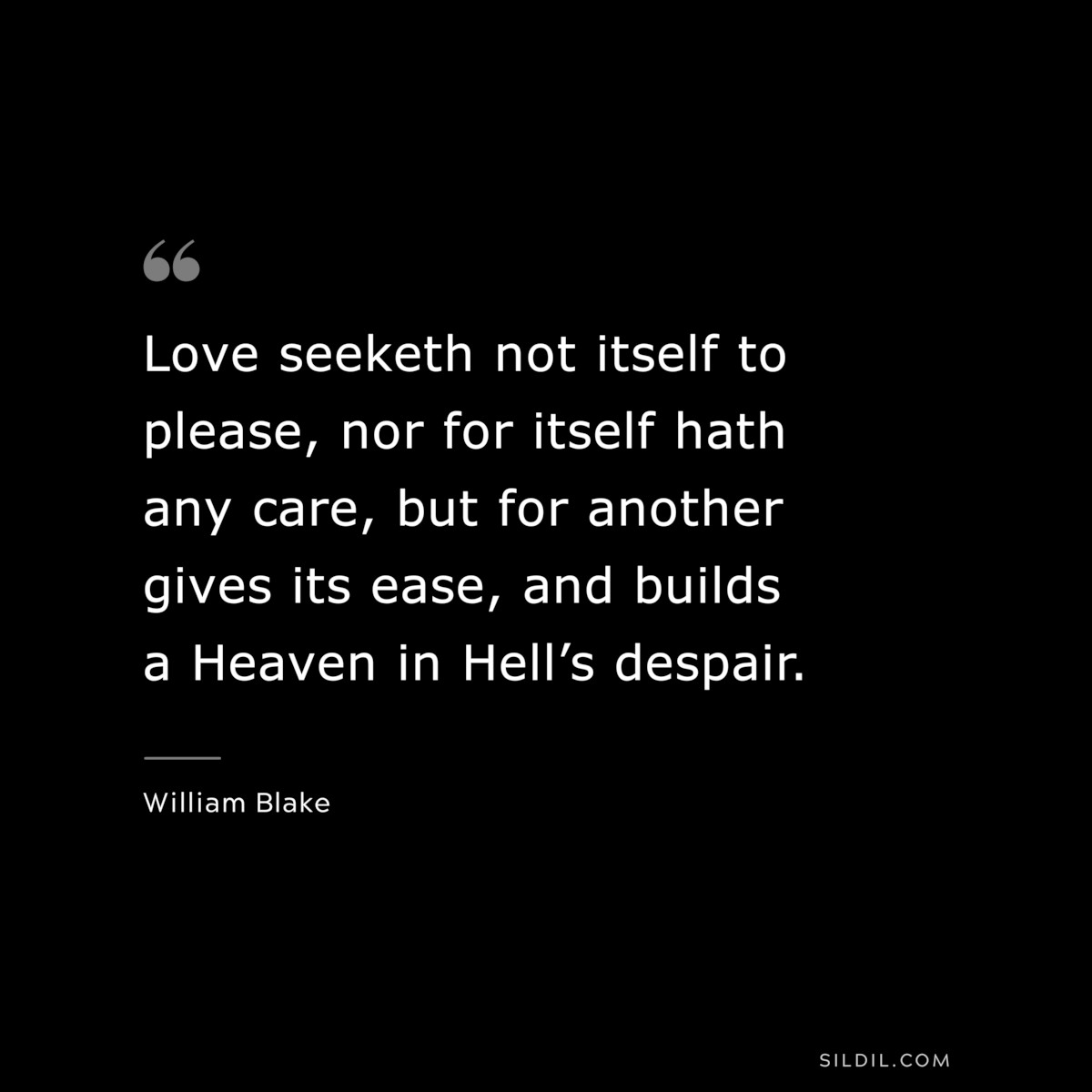 Love seeketh not itself to please, nor for itself hath any care, but for another gives its ease, and builds a Heaven in Hell’s despair. ― William Blake