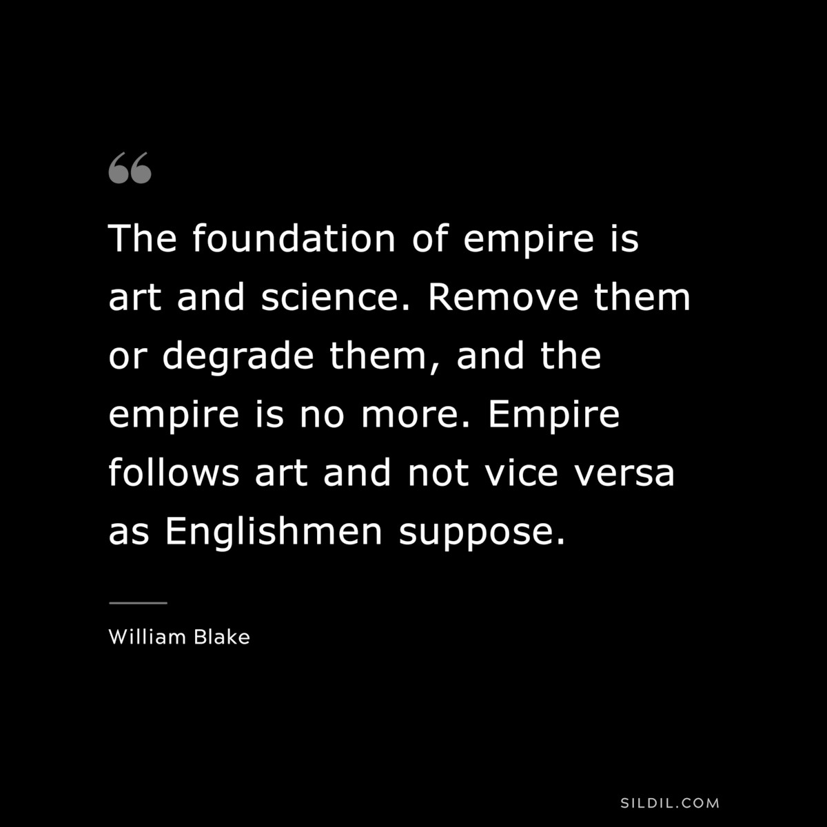 The foundation of empire is art and science. Remove them or degrade them, and the empire is no more. Empire follows art and not vice versa as Englishmen suppose. ― William Blake