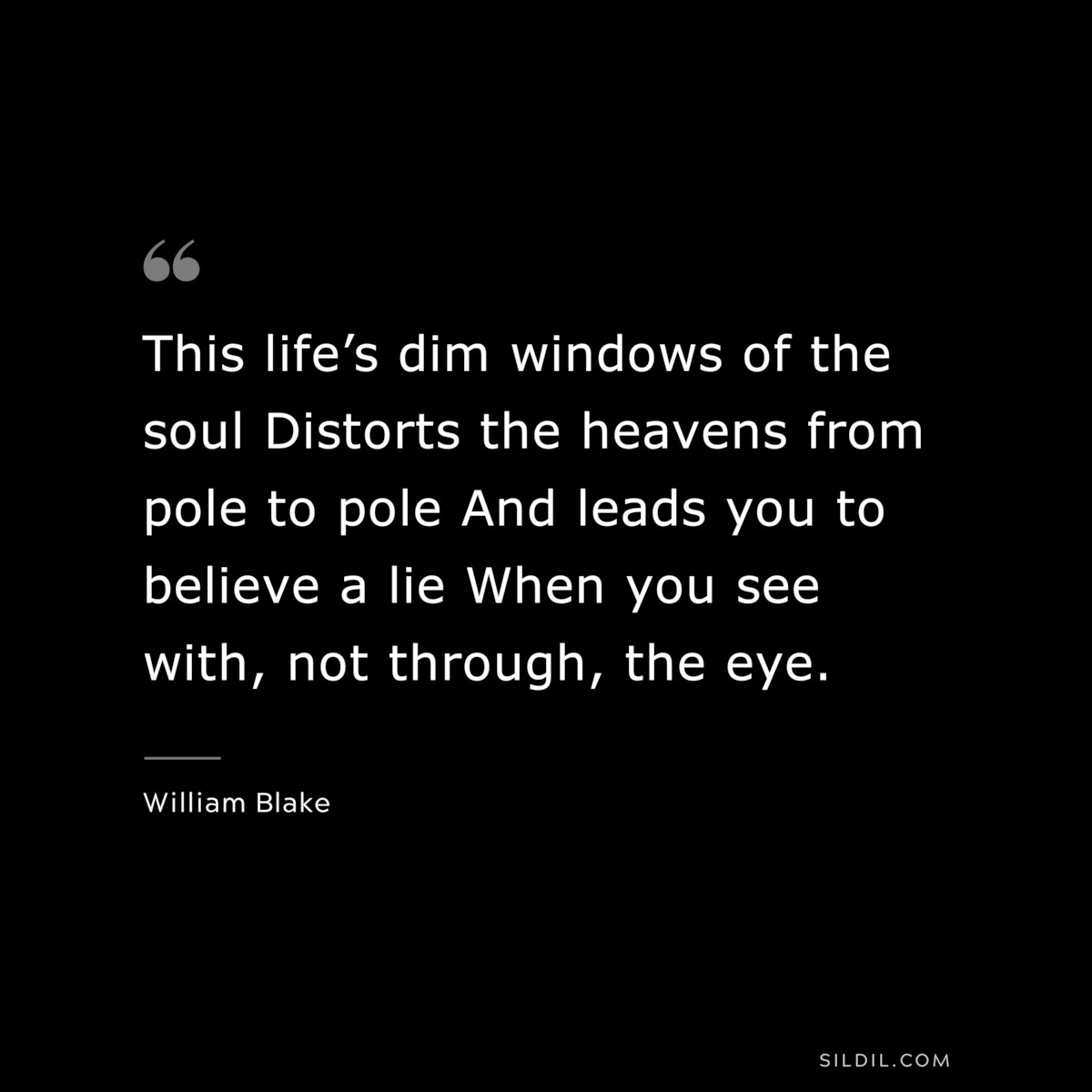 This life’s dim windows of the soul Distorts the heavens from pole to pole And leads you to believe a lie When you see with, not through, the eye. ― William Blake