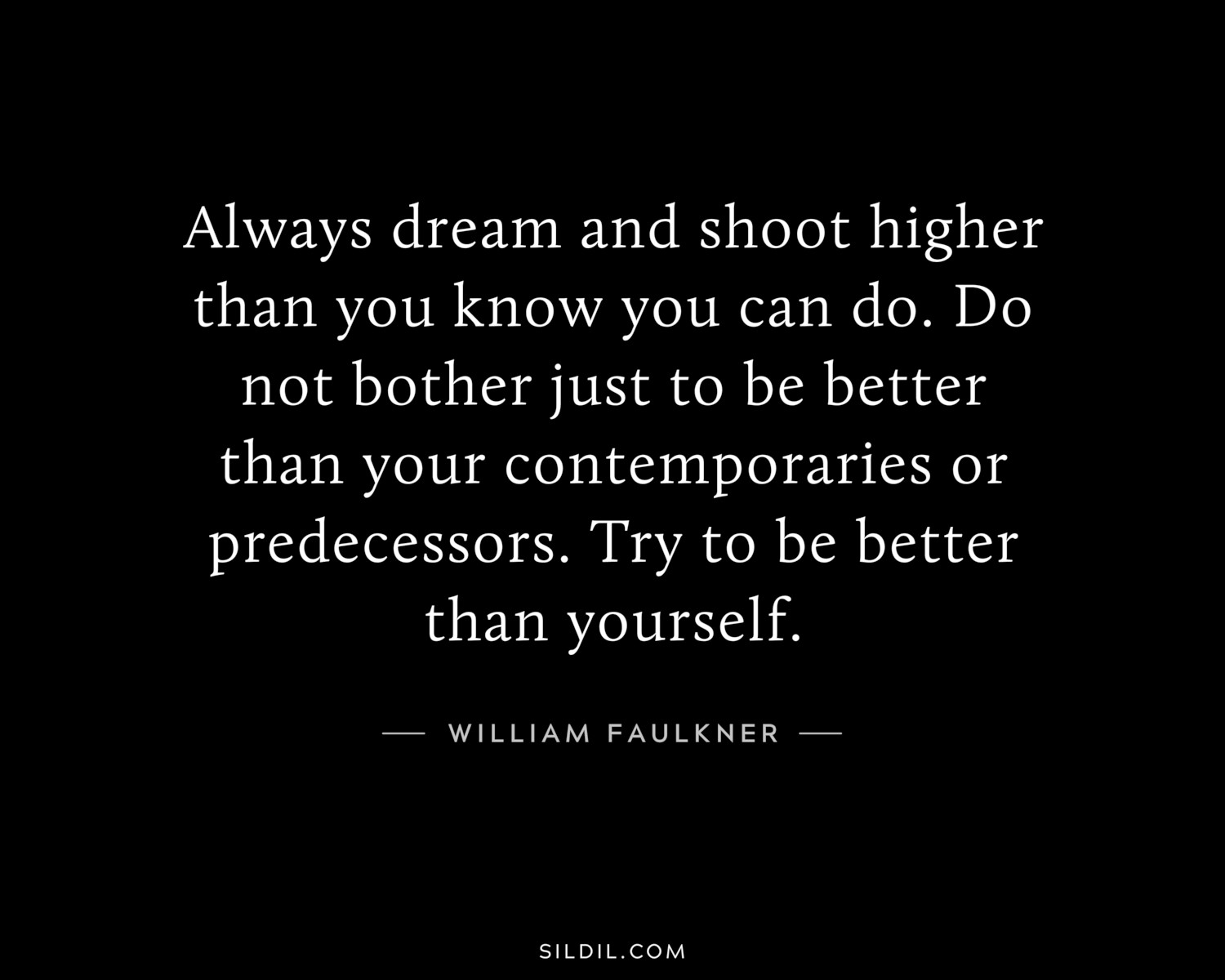 Always dream and shoot higher than you know you can do. Do not bother just to be better than your contemporaries or predecessors. Try to be better than yourself.