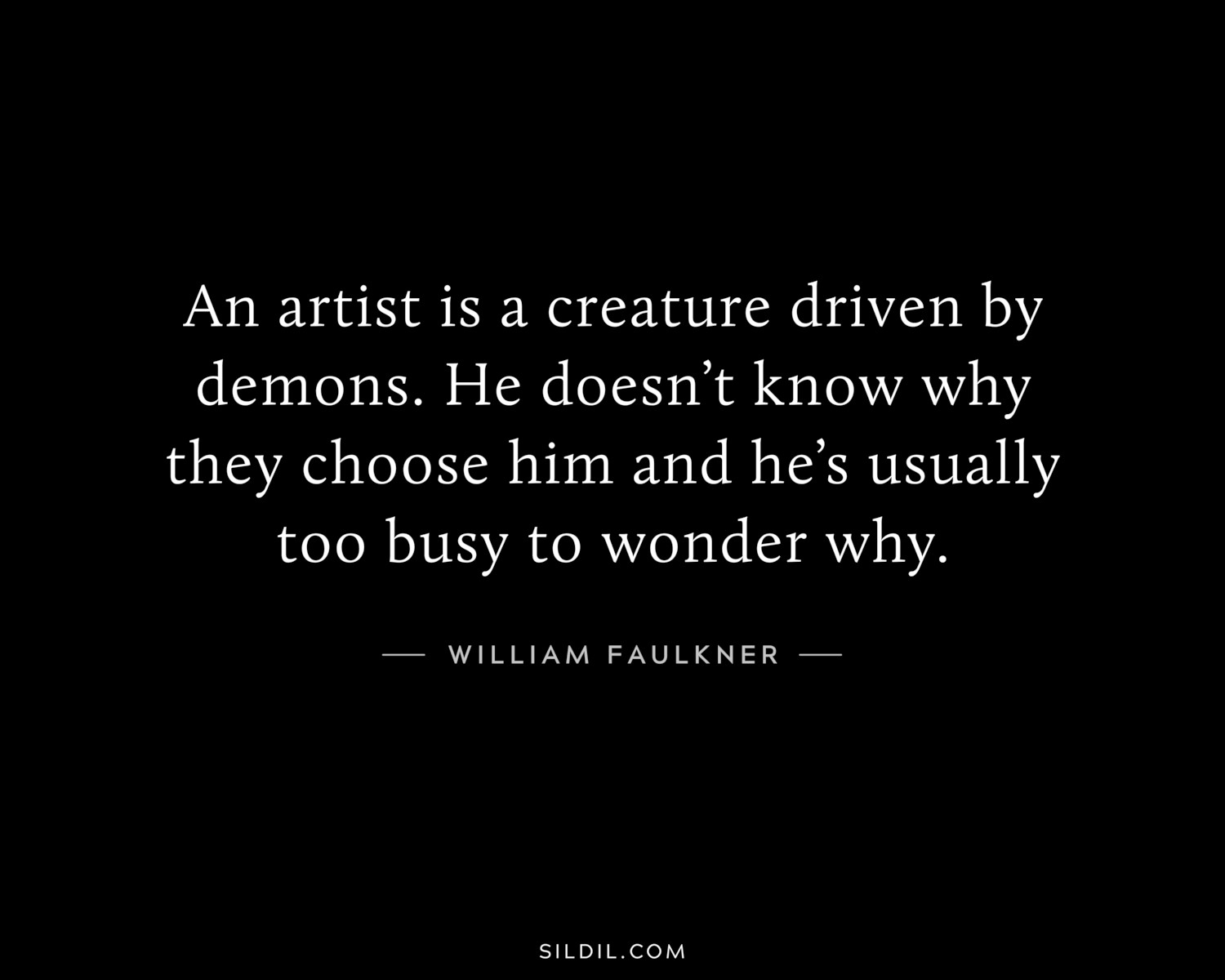 An artist is a creature driven by demons. He doesn’t know why they choose him and he’s usually too busy to wonder why.