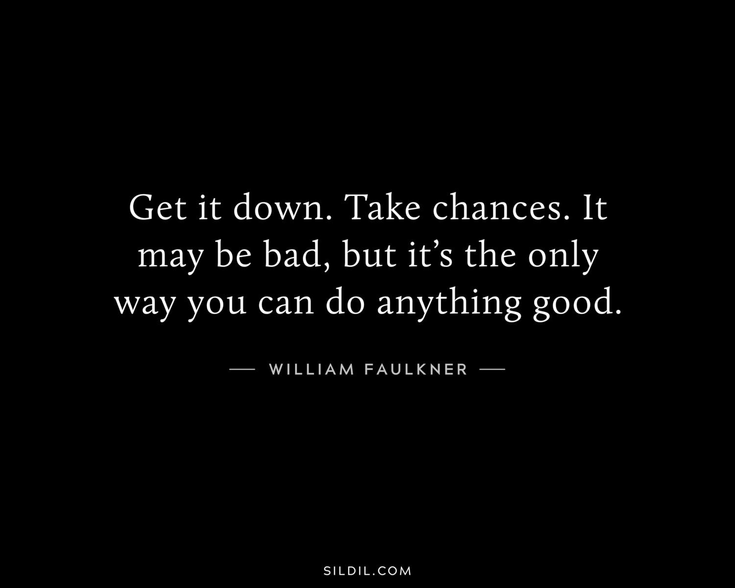 Get it down. Take chances. It may be bad, but it’s the only way you can do anything good.