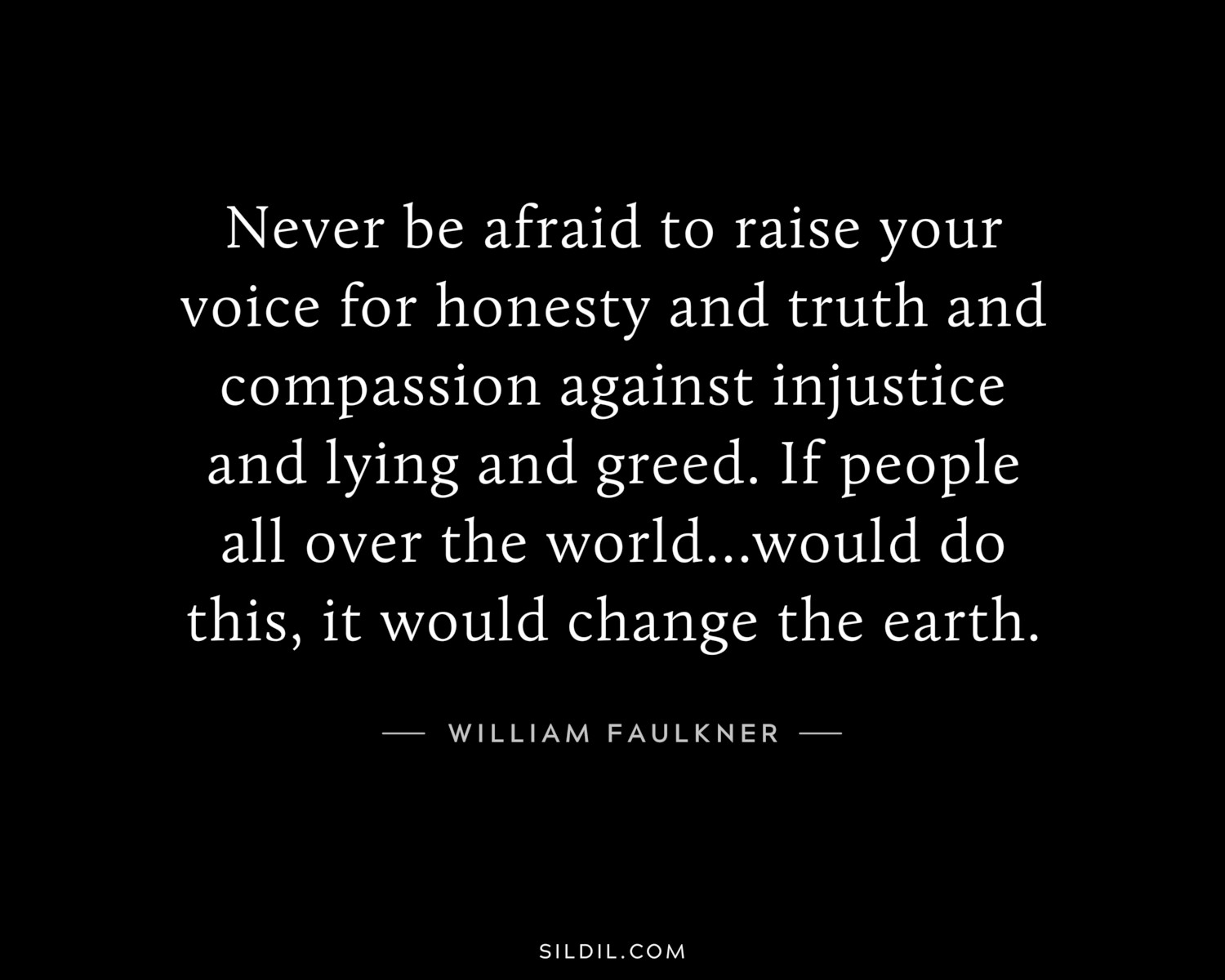 Never be afraid to raise your voice for honesty and truth and compassion against injustice and lying and greed. If people all over the world...would do this, it would change the earth.