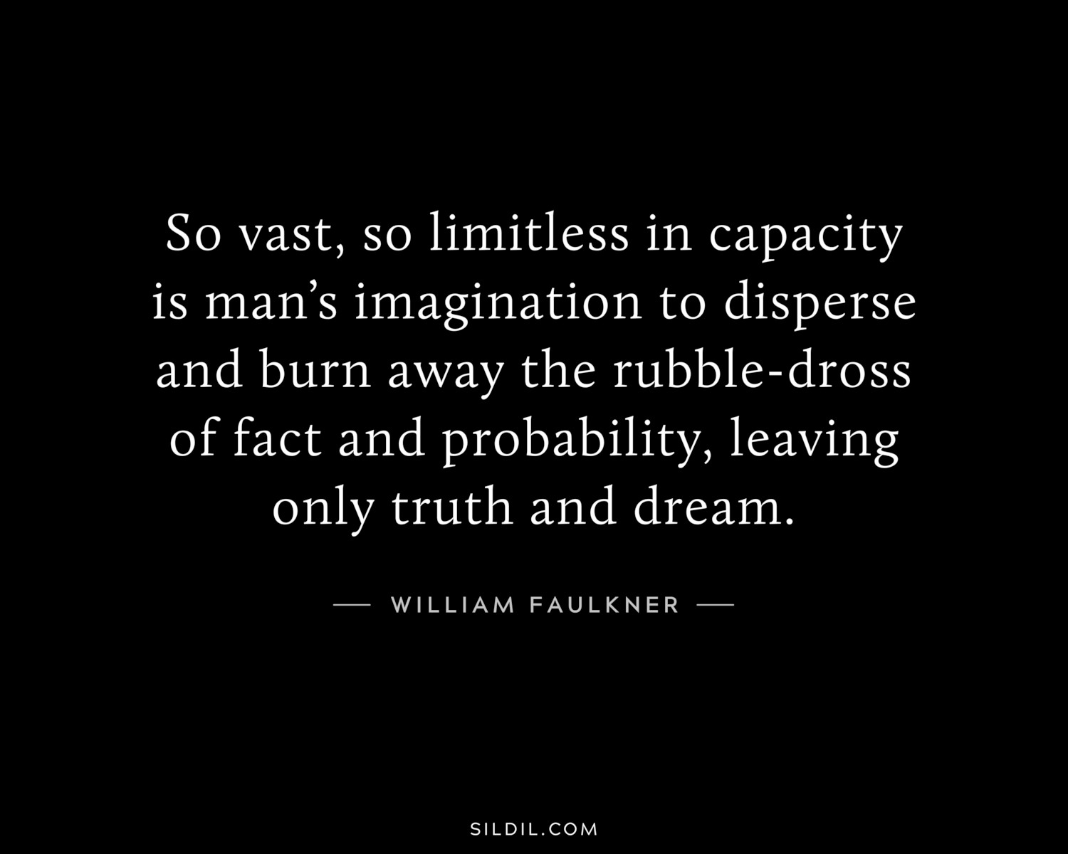 So vast, so limitless in capacity is man’s imagination to disperse and burn away the rubble-dross of fact and probability, leaving only truth and dream.