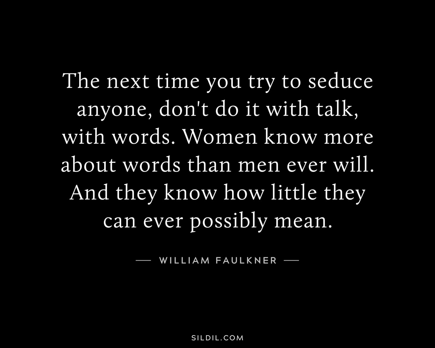 The next time you try to seduce anyone, don't do it with talk, with words. Women know more about words than men ever will. And they know how little they can ever possibly mean.