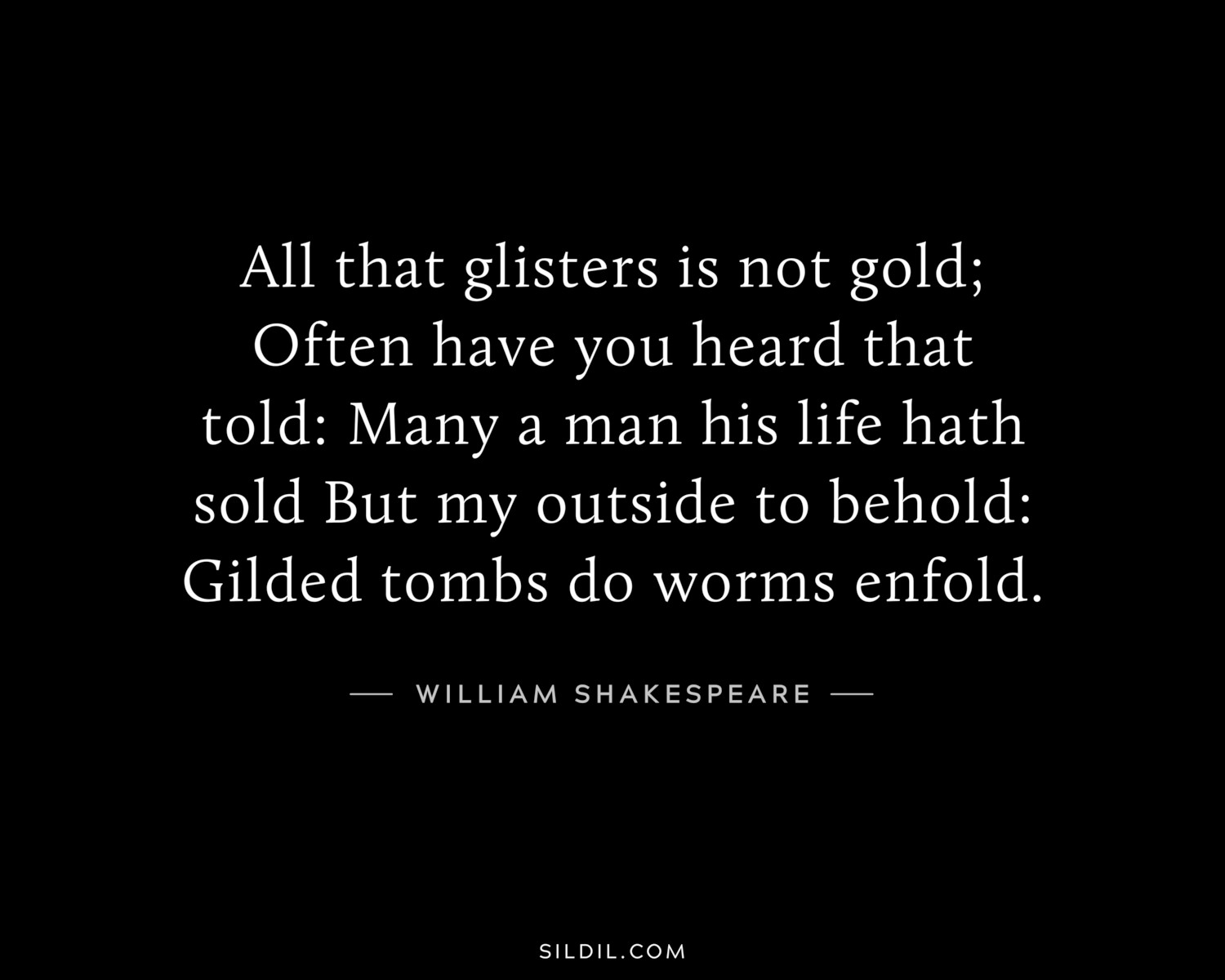 All that glisters is not gold; Often have you heard that told: Many a man his life hath sold But my outside to behold: Gilded tombs do worms enfold.