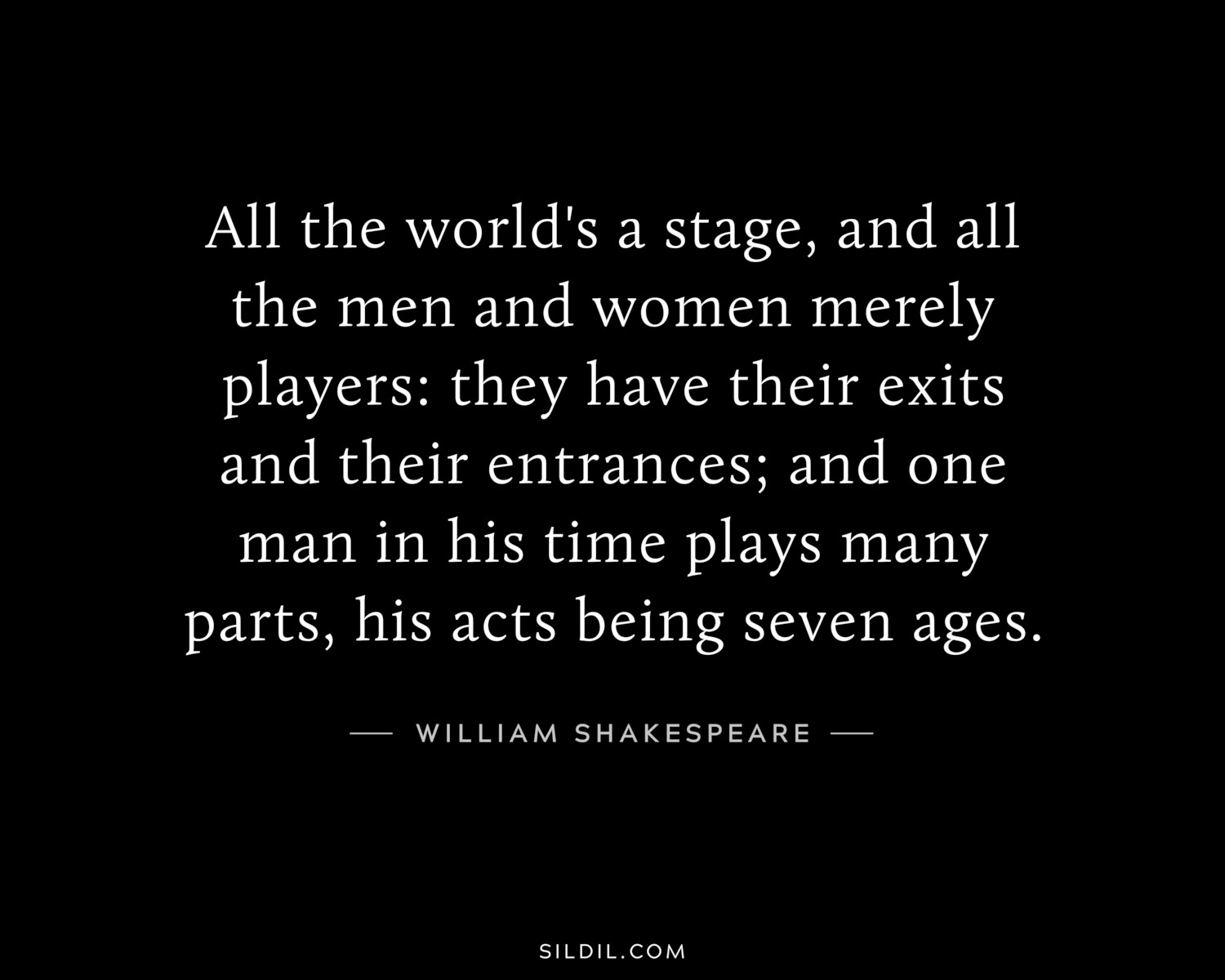All the world's a stage, and all the men and women merely players: they have their exits and their entrances; and one man in his time plays many parts, his acts being seven ages.