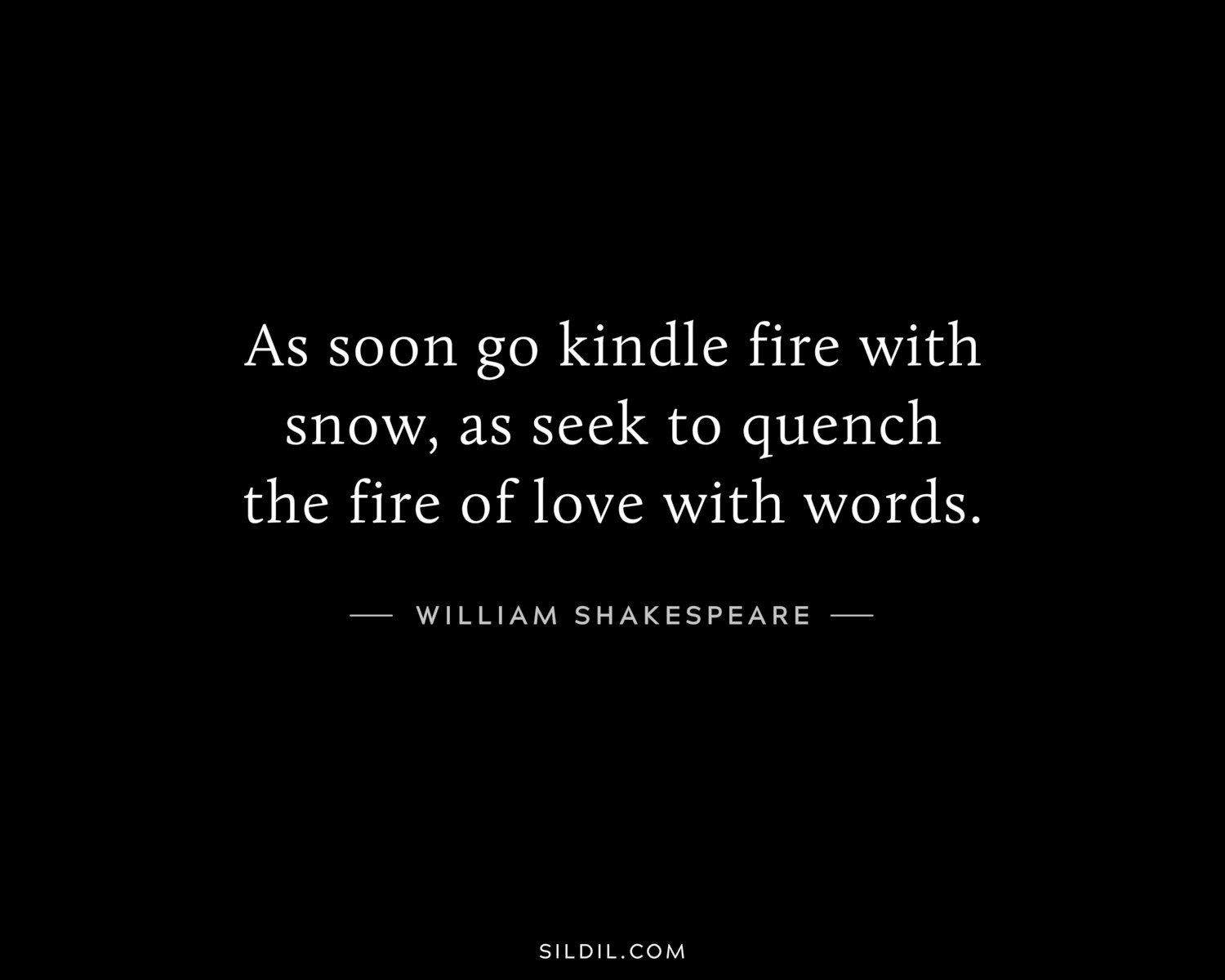 As soon go kindle fire with snow, as seek to quench the fire of love with words.