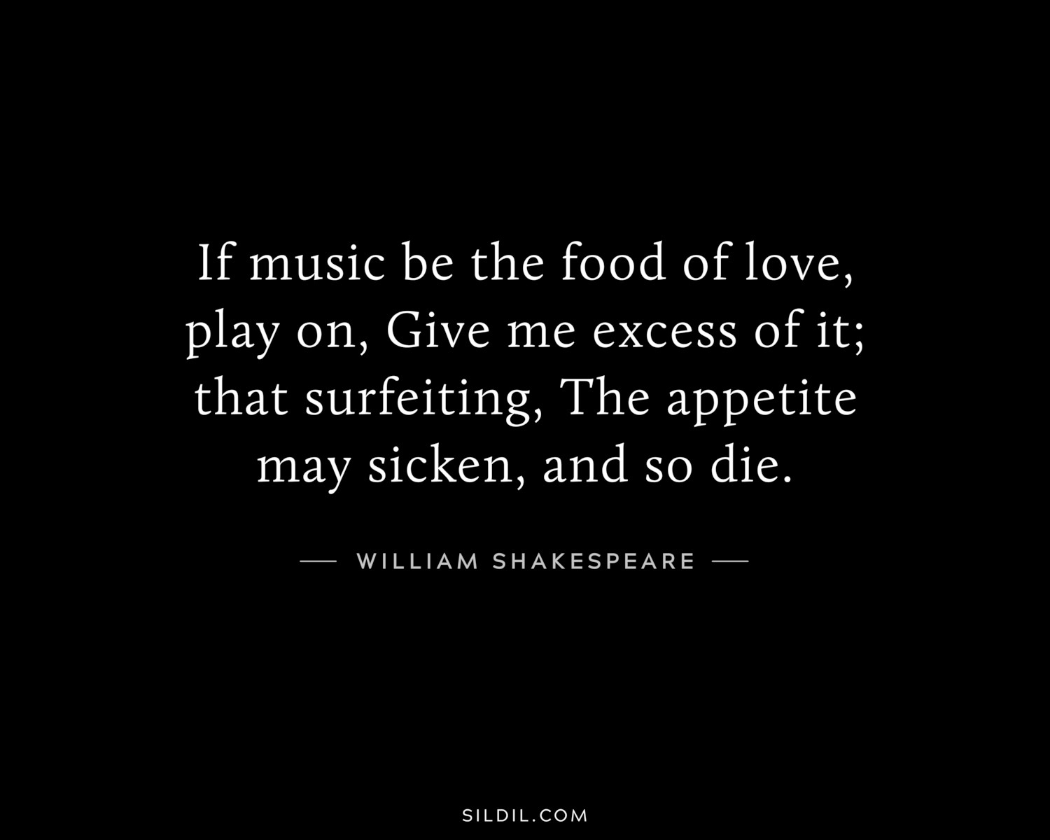 If music be the food of love, play on, Give me excess of it; that surfeiting, The appetite may sicken, and so die.