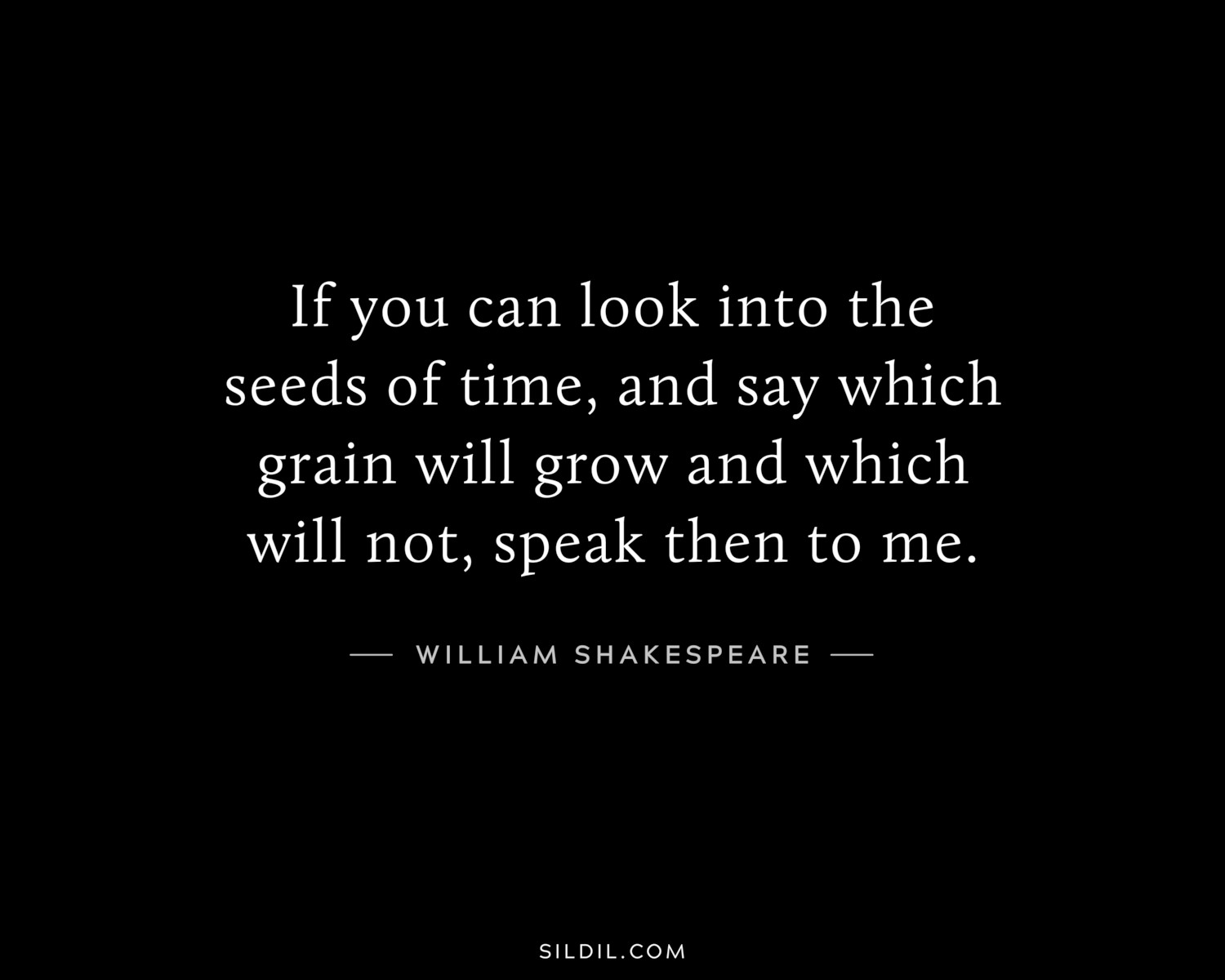 If you can look into the seeds of time, and say which grain will grow and which will not, speak then to me.