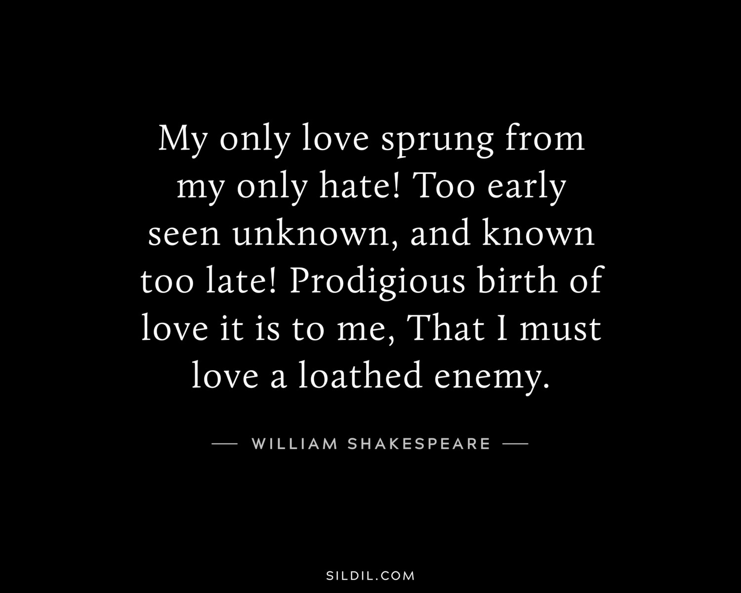 My only love sprung from my only hate! Too early seen unknown, and known too late! Prodigious birth of love it is to me, That I must love a loathed enemy.