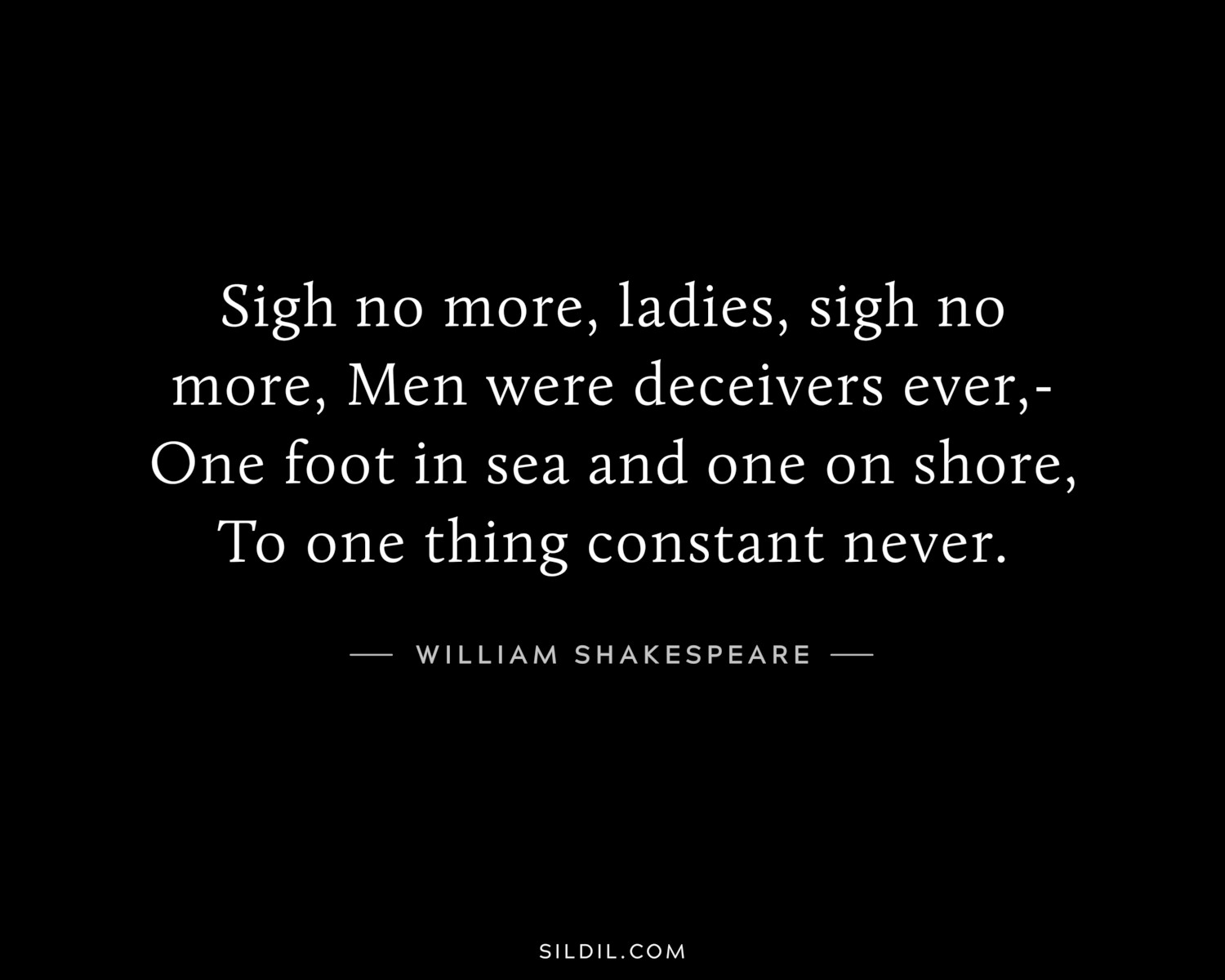 Sigh no more, ladies, sigh no more, Men were deceivers ever,- One foot in sea and one on shore, To one thing constant never.