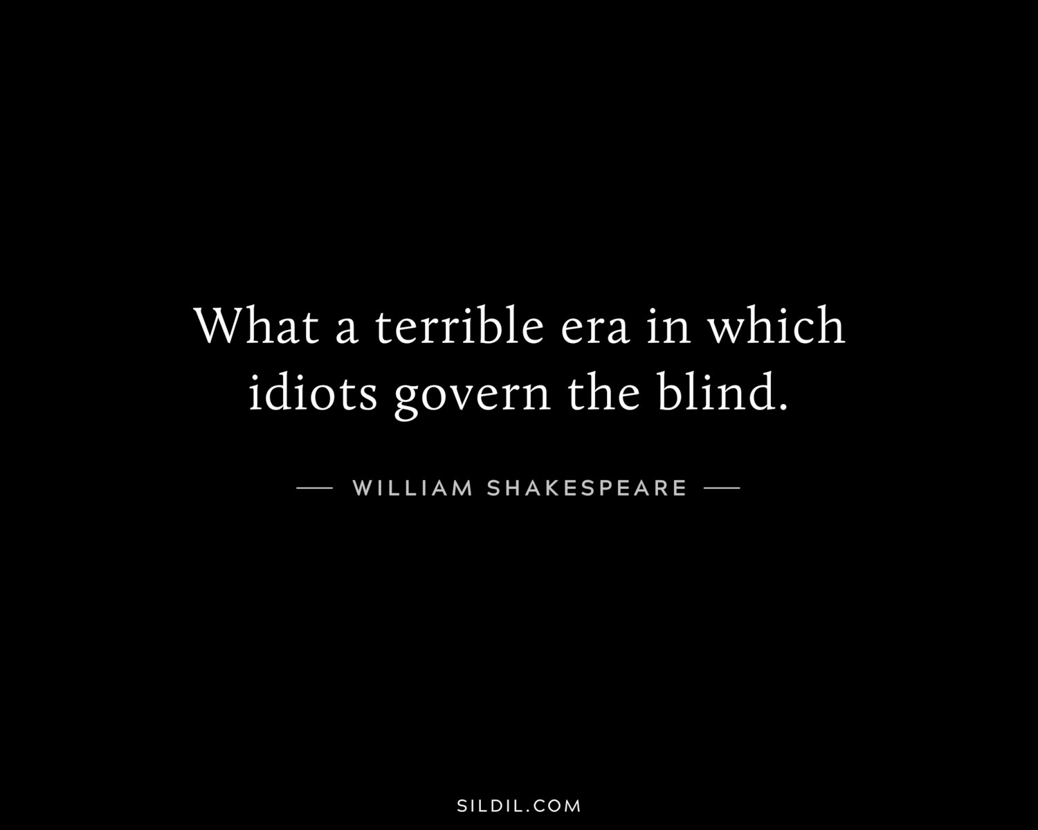 What a terrible era in which idiots govern the blind.