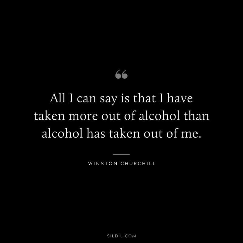 All I can say is that I have taken more out of alcohol than alcohol has taken out of me. ― Winston Churchill