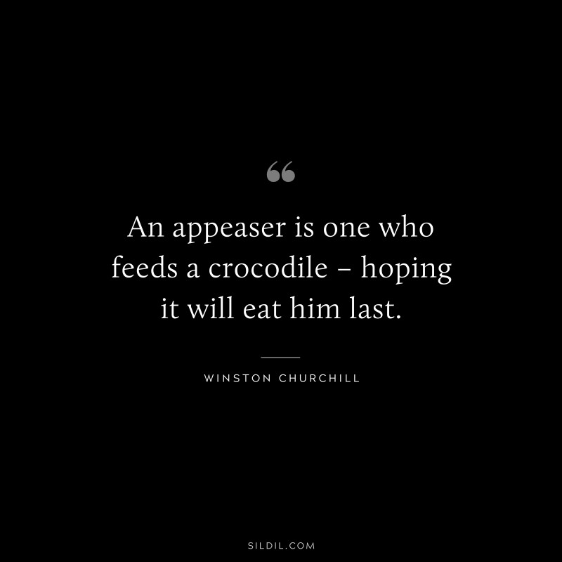 An appeaser is one who feeds a crocodile – hoping it will eat him last. ― Winston Churchill