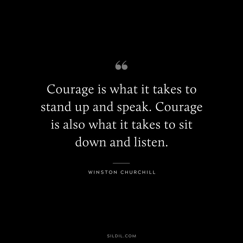 Courage is what it takes to stand up and speak. Courage is also what it takes to sit down and listen. ― Winston Churchill