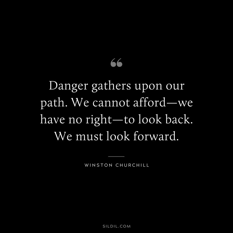 Danger gathers upon our path. We cannot afford—we have no right—to look back. We must look forward. ― Winston Churchill