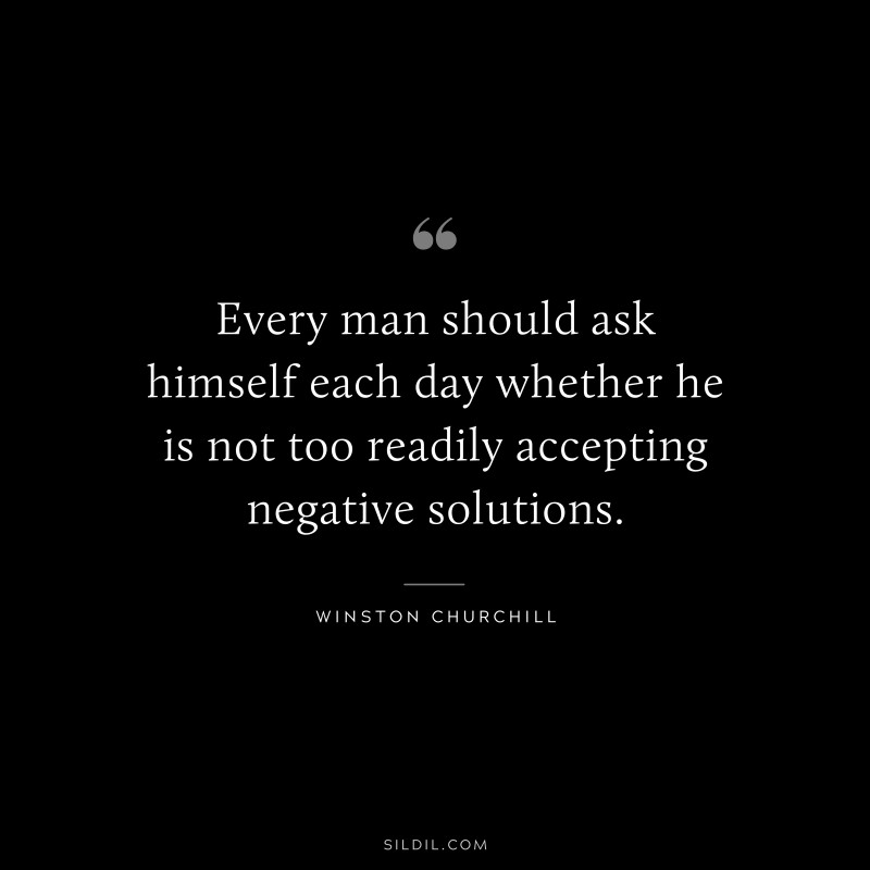 Every man should ask himself each day whether he is not too readily accepting negative solutions. ― Winston Churchill