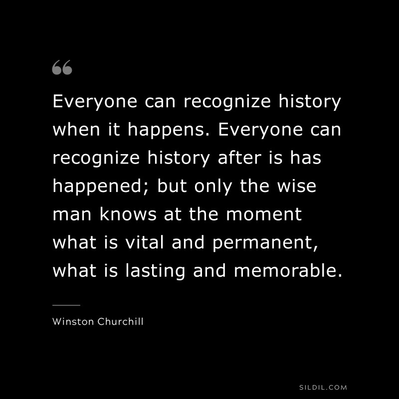 Everyone can recognize history when it happens. Everyone can recognize history after is has happened; but only the wise man knows at the moment what is vital and permanent, what is lasting and memorable. ― Winston Churchill