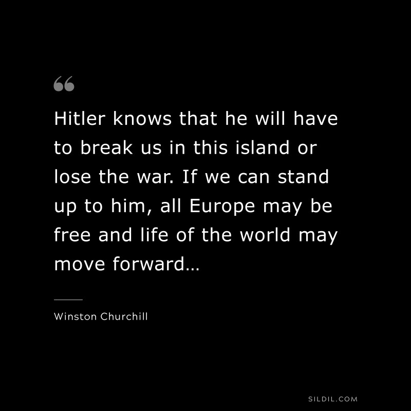 Hitler knows that he will have to break us in this island or lose the war. If we can stand up to him, all Europe may be free and life of the world may move forward… ― Winston Churchill