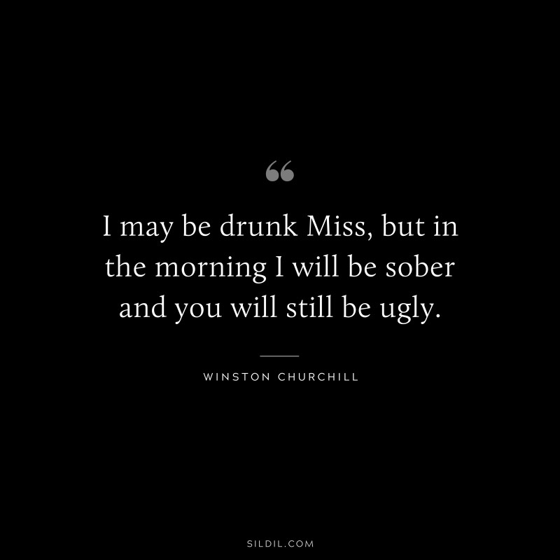I may be drunk Miss, but in the morning I will be sober and you will still be ugly. ― Winston Churchill