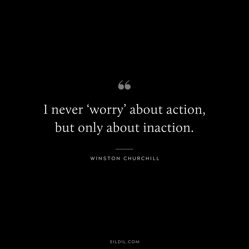 I never ‘worry’ about action, but only about inaction. ― Winston Churchill