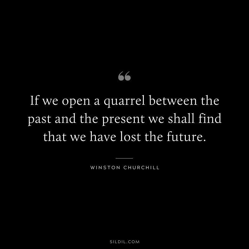 If we open a quarrel between the past and the present we shall find that we have lost the future. ― Winston Churchill