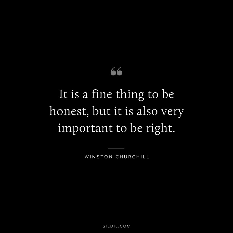 It is a fine thing to be honest, but it is also very important to be right. ― Winston Churchill