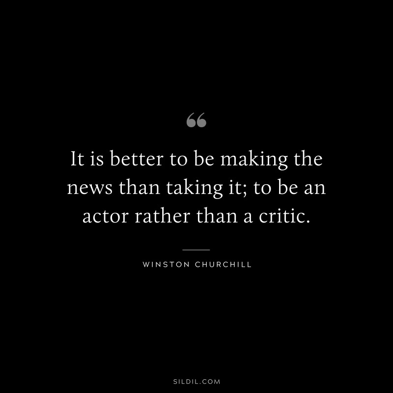 It is better to be making the news than taking it; to be an actor rather than a critic. ― Winston Churchill