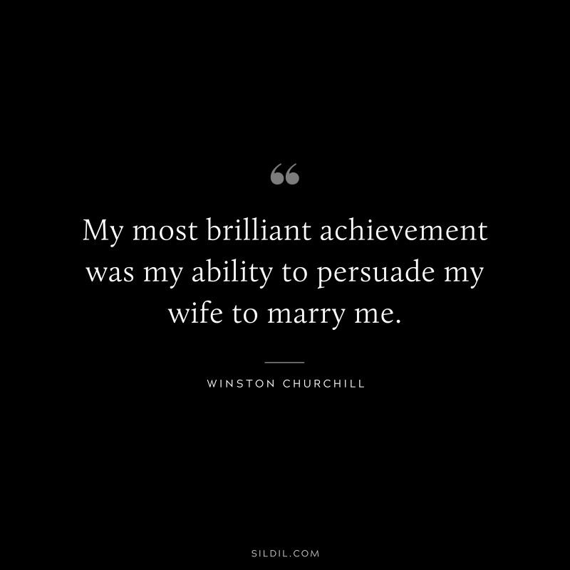My most brilliant achievement was my ability to persuade my wife to marry me. ― Winston Churchill
