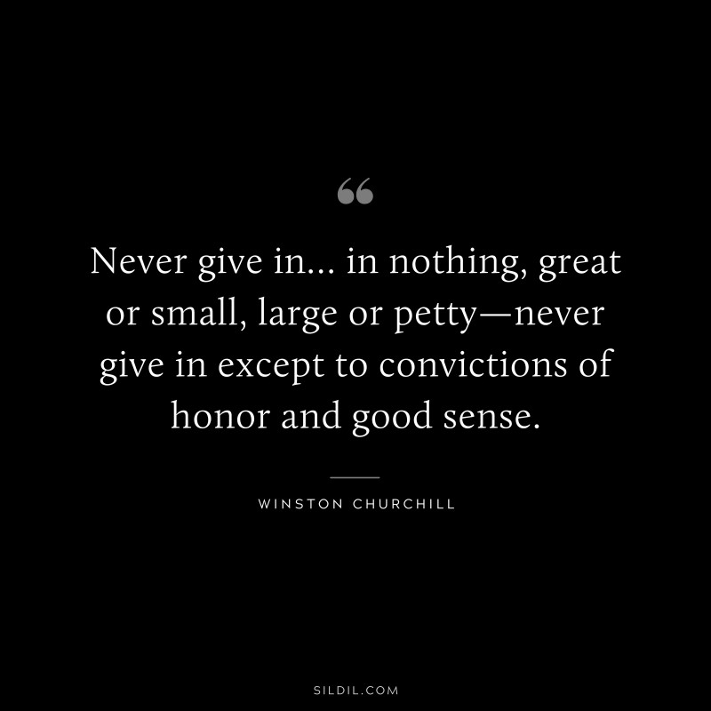 Never give in… in nothing, great or small, large or petty—never give in except to convictions of honor and good sense. ― Winston Churchill