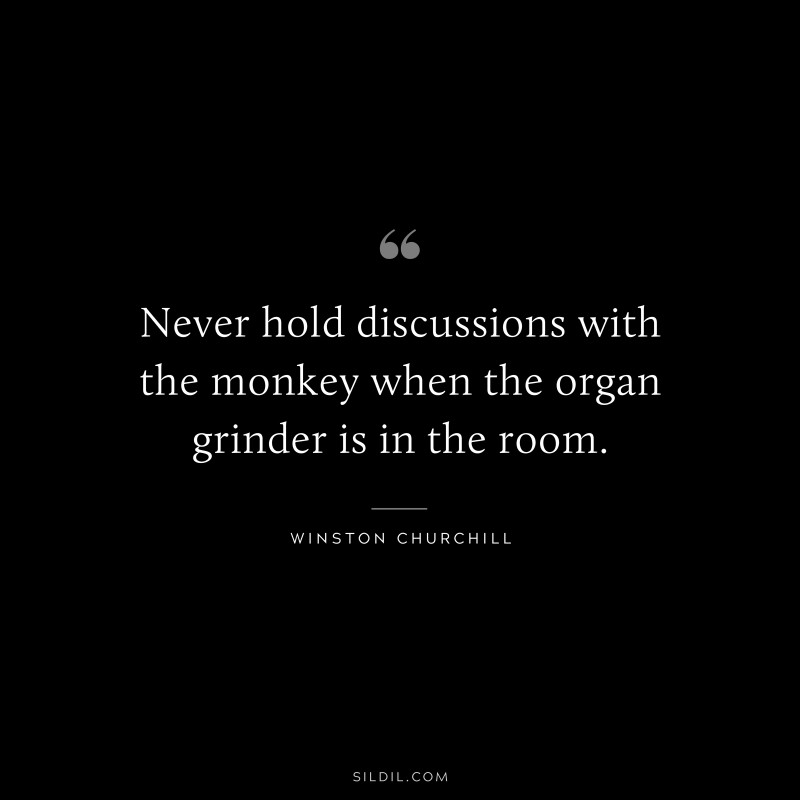 Never hold discussions with the monkey when the organ grinder is in the room. ― Winston Churchill